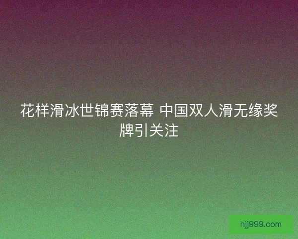 花样滑冰世锦赛落幕 中国双人滑无缘奖牌引关注