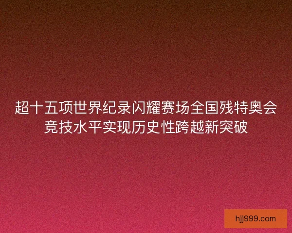 超十五项世界纪录闪耀赛场全国残特奥会竞技水平实现历史性跨越新突破