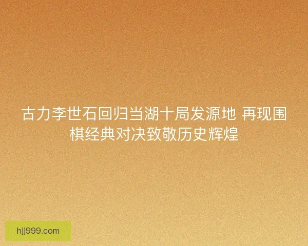 古力李世石回归当湖十局发源地 再现围棋经典对决致敬历史辉煌