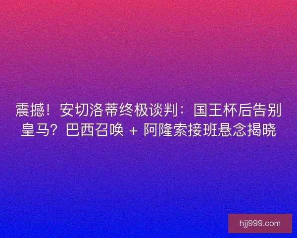 震撼！安切洛蒂终极谈判：国王杯后告别皇马？巴西召唤 + 阿隆索接班悬念揭晓